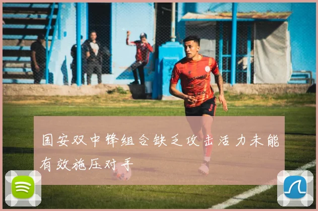 国安双中锋组合缺乏攻击活力未能有效施压对手