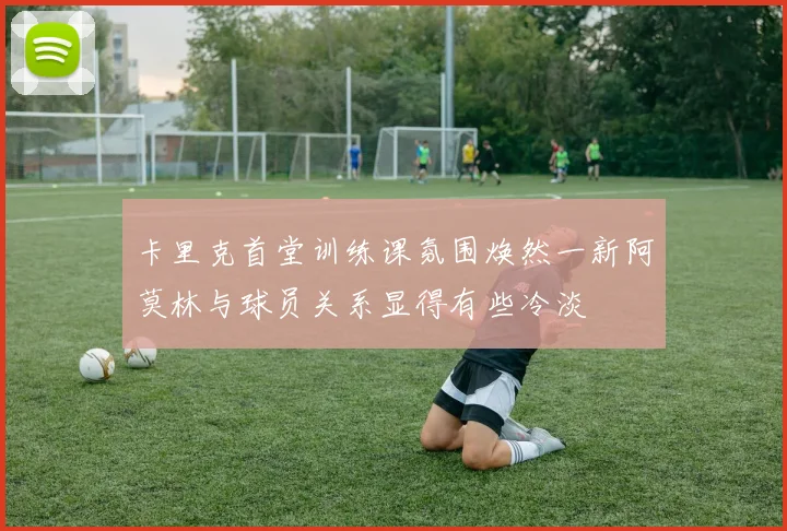 卡里克首堂训练课氛围焕然一新阿莫林与球员关系显得有些冷淡
