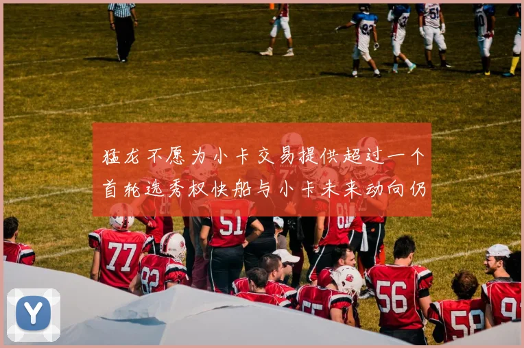 猛龙不愿为小卡交易提供超过一个首轮选秀权快船与小卡未来动向仍不明朗