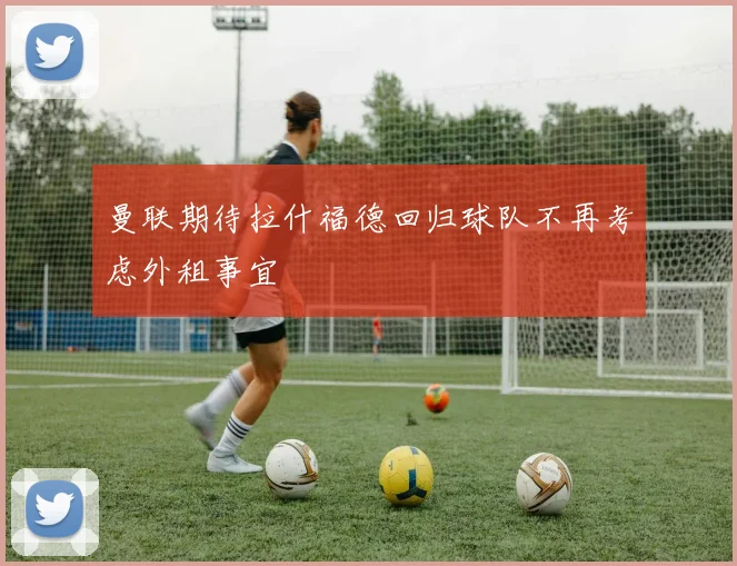 曼联期待拉什福德回归球队不再考虑外租事宜