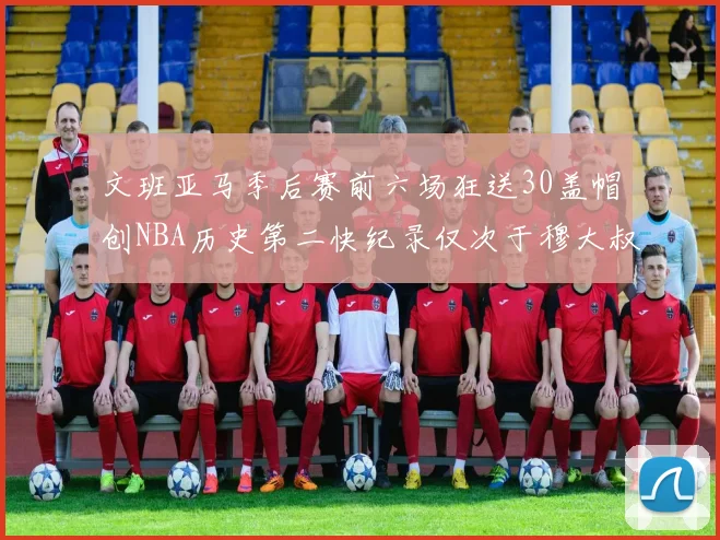 文班亚马季后赛前六场狂送30盖帽创NBA历史第二快纪录仅次于穆大叔的五场表现