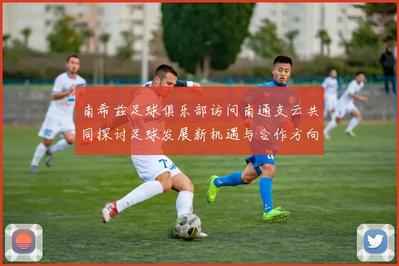 南希兹足球俱乐部访问南通支云共同探讨足球发展新机遇与合作方向
