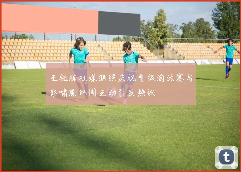 王钰栋社媒晒照庆祝晋级淘汰赛与彭啸蒯纪闻互动引发热议