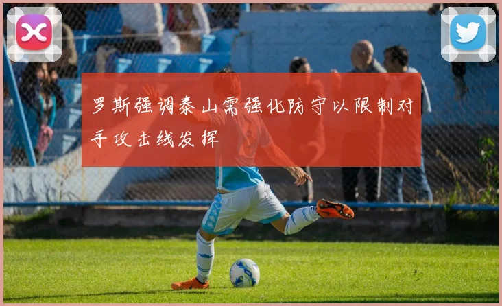 罗斯强调泰山需强化防守以限制对手攻击线发挥