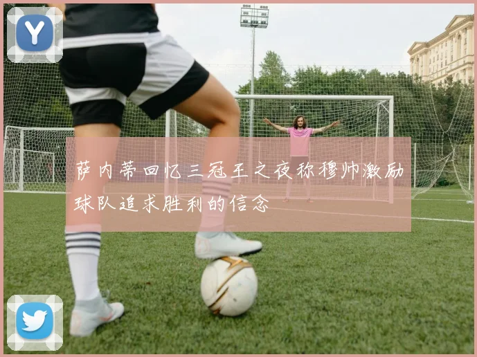 萨内蒂回忆三冠王之夜称穆帅激励球队追求胜利的信念