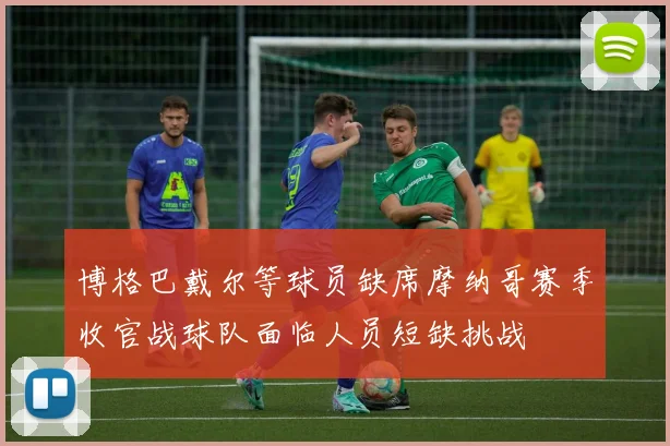 博格巴戴尔等球员缺席摩纳哥赛季收官战球队面临人员短缺挑战