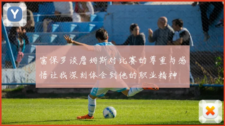 富保罗谈詹姆斯对比赛的尊重与感悟让我深刻体会到他的职业精神