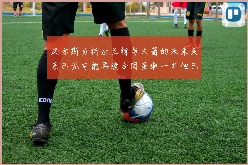 皮尔斯分析杜兰特与火箭的未来关系已无可能再续合同虽剩一年但已破裂