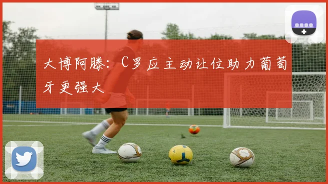 大博阿滕：C罗应主动让位助力葡萄牙更强大