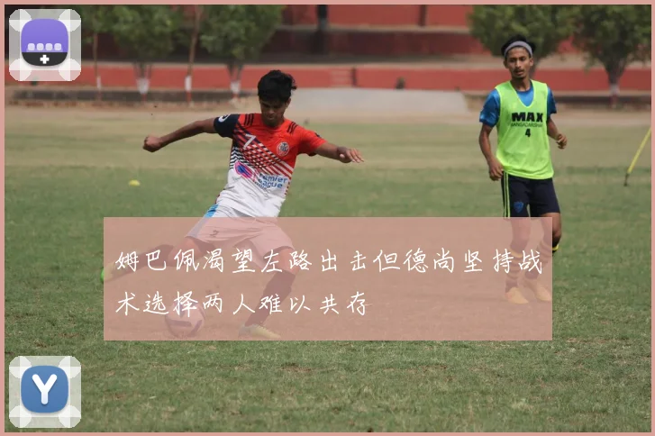 姆巴佩渴望左路出击但德尚坚持战术选择两人难以共存