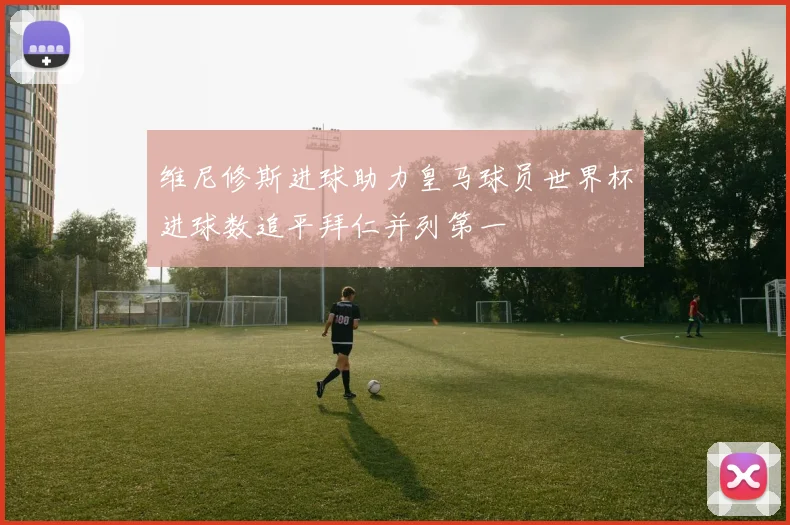 维尼修斯进球助力皇马球员世界杯进球数追平拜仁并列第一