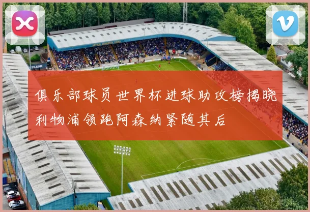 俱乐部球员世界杯进球助攻榜揭晓利物浦领跑阿森纳紧随其后