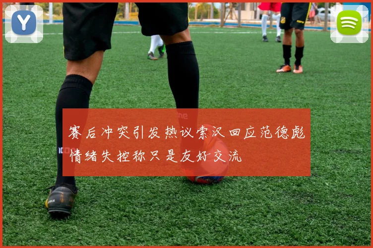 赛后冲突引发热议索汉回应范德彪情绪失控称只是友好交流
