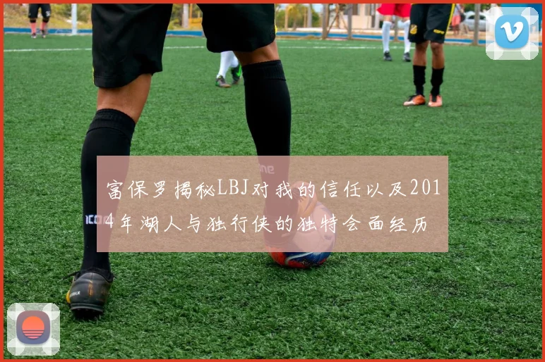 富保罗揭秘LBJ对我的信任以及2014年湖人与独行侠的独特会面经历