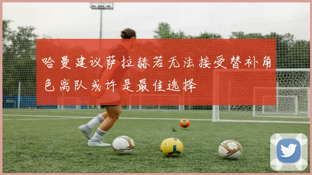 哈曼建议萨拉赫若无法接受替补角色离队或许是最佳选择