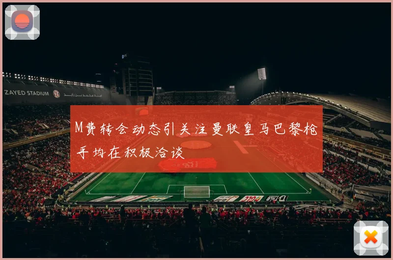 M费转会动态引关注曼联皇马巴黎枪手均在积极洽谈