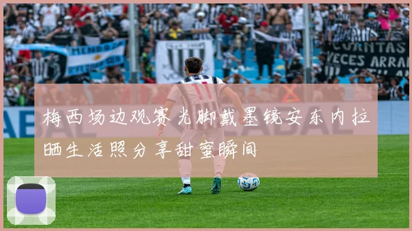 梅西场边观赛光脚戴墨镜安东内拉晒生活照分享甜蜜瞬间