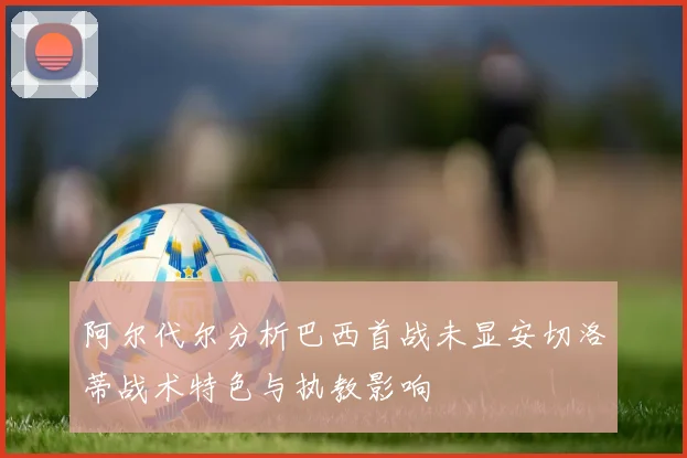 阿尔代尔分析巴西首战未显安切洛蒂战术特色与执教影响