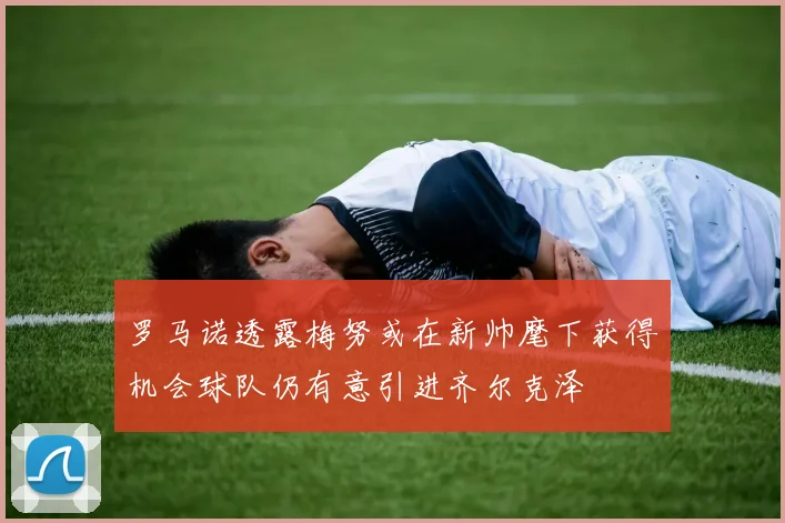 罗马诺透露梅努或在新帅麾下获得机会球队仍有意引进齐尔克泽
