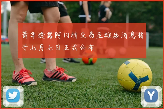 萧华透露阿门特交易至雄鹿消息将于七月七日正式公布