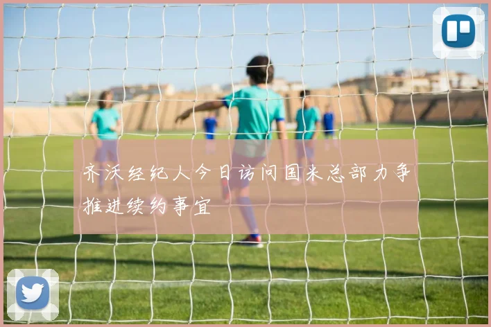 齐沃经纪人今日访问国米总部力争推进续约事宜