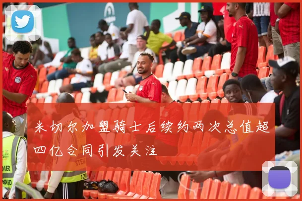 米切尔加盟骑士后续约两次总值超四亿合同引发关注