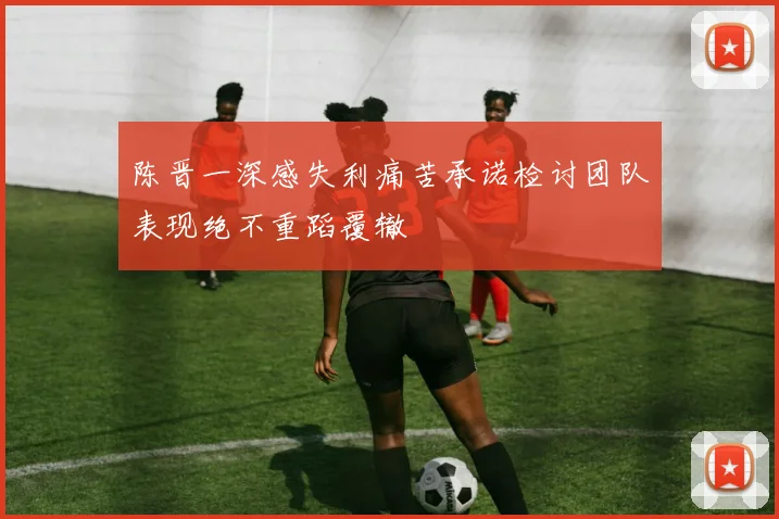 陈晋一深感失利痛苦承诺检讨团队表现绝不重蹈覆辙