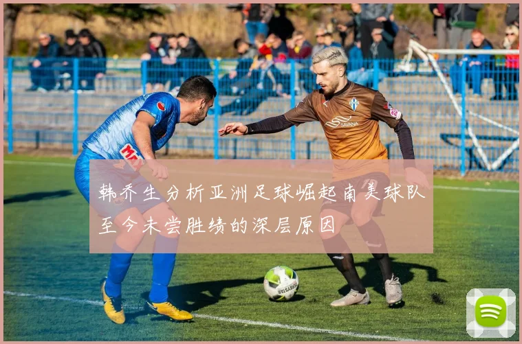 韩乔生分析亚洲足球崛起南美球队至今未尝胜绩的深层原因